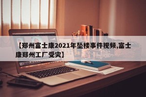 【郑州富士康2021年坠楼事件视频,富士康郑州工厂受灾】