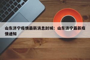 山东济宁疫情最新消息封城：山东济宁最新疫情通知