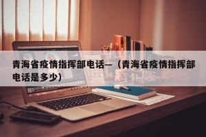青海省疫情指挥部电话—（青海省疫情指挥部电话是多少）