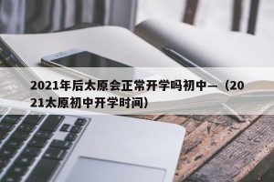 2021年后太原会正常开学吗初中—（2021太原初中开学时间）