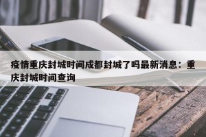 疫情重庆封城时间成都封城了吗最新消息：重庆封城时间查询