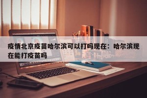 疫情北京疫苗哈尔滨可以打吗现在：哈尔滨现在能打疫苗吗