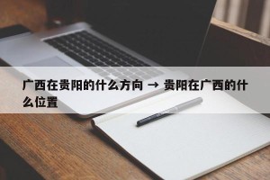 广西在贵阳的什么方向 → 贵阳在广西的什么位置
