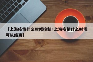 【上海疫情什么时候控制·上海疫情什么时候可以结束】